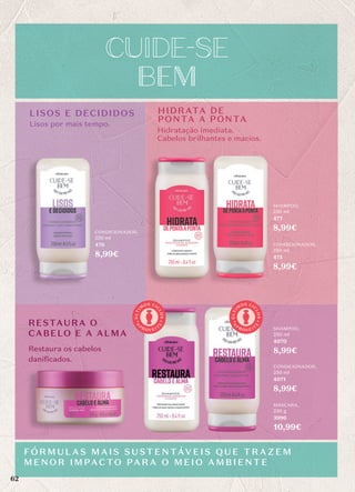 CONDICIONADOR,
250 ml
476
8,99€
CONDICIONADOR,
250 ml
475
8,99€
CONDICIONADOR,
250 ml
4071
8,99€
SHAMPOO,
250 ml
477
8,99€
SHAMPOO,
250 ml
4070
8,99€
MÁSCARA,
250 g
3996
10,99€
FÓRMU L AS MAIS SUSTENTÁVEIS QUE TRAZEM
MENO R IMPACTO PARA O MEIO AMBIENTE
LISOS E DECIDIDOS
RESTAURA O
CABELO E A ALMA
Lisos por mais tempo.
Restaura os cabelos
danificados.
Hidratação imediata.
Cabelos brilhantes e macios.
HIDRATA DE
PONTA A PONTA
A
P
R O V E I T
E
Ú
L
T
I
M
OS CI
C
L
O
S
A
P
R O V E I T
E
Ú
L
T
I
M
OS CI
C
L
O
S
62
 