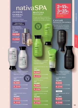PARA ROSTO,
CORPO E CABELOS
ÓLEO PRECIOSO
MULTIBENEFÍCIOS
ANTI-STRESS, 50 ml
8578
15,99€
13,59€
na compra de 2
ou mais/cada
11,99€
na compra de 3
ou mais/cada
Fortalece os cabelos
enfraquecidos pelo stress.
JASMIM
SAMBAC
ANTI-STRESS
SHAMPOO, 300 ml
7025
10,99€
9,34€
na compra de 2 ou mais/cada
8,24€
na compra de 3 ou mais/cada
CONDICIONADOR, 300 ml
7026
10,99€
9,34€
na compra de 2 ou mais/cada
8,24€
na compra de 3 ou mais/cada
Para melhores resultados,
utiliza a linha completa,
seguindo a ordem:
em toda a marca
Nativa SPA
2=15%
3=25%
DE DESCONTO
SHAMPOO, 300 ml
4886
10,99€
9,34€
na compra de 2 ou mais/cada
8,24€
na compra de 3 ou mais/cada
CONDICIONADOR, 300 ml
4889
10,99€
9,34€
na compra de 2 ou mais/cada
8,24€
na compra de 3 ou mais/cada
Para melhores resultados,
utiliza a linha completa,
seguindo a ordem:
VEGAN
Fórmula rica em nutrientes,
com um poderoso complexo
de aminoácidos e proteínas.
CAVIAR
REPARAÇÃO PÓS-QUÍMICA
SHAMPOO,
SHAMPOO,
C
A
B
E
L
O
S
Protege, puriﬁca e remove os
resíduos dos cabelos e do couro
cabeludo sem os deixar secos.
MATCHA
EFEITO DETOX
ESFOLIANTE CAPILAR, 175 ml
6766
10,99€
9,34€
na compra de 2 ou mais/cada
8,24€
na compra de 3 ou mais/cada
SHAMPOO, 300 ml
6367
10,99€
9,34€
na compra de 2 ou mais/cada
8,24€
na compra de 3 ou mais/cada
CONDICIONADOR , 300 ml
6368
10,99€
9,34€
na compra de 2 ou mais/cada
8,24€
na compra de 3 ou mais/cada
Para melhores resultados,
utiliza a linha completa,
seguindo a ordem:
63
PROMOÇÃO
 