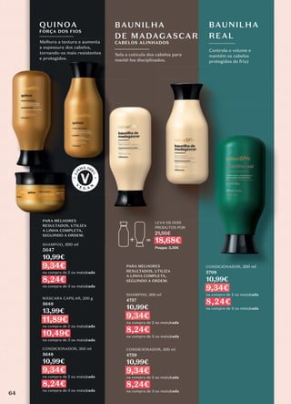 Controla o volume e
mantém os cabelos
protegidos do frizz
BAUNILHA
REAL
Sela a cutícula dos cabelos para
mantê-los disciplinados.
BAUNILHA
DE MADAGASCAR
CABELOS ALINHADOS
CONDICIONADOR, 300 ml
5708
10,99€
9,34€
na compra de 2 ou mais/cada
8,24€
na compra de 3 ou mais/cada
Melhora a textura e aumenta
a espessura dos cabelos,
tornando-os mais resistentes
e protegidos.
QUINOA
FORÇA DOS FIOS
DE MADAGASCAR
CABELOS ALINHADOS
LEVA OS DOIS
PRODUTOS POR
21,98€
18,68€
Poupa: 3,30€
PARA MELHORES
RESULTADOS, UTILIZA
A LINHA COMPLETA,
SEGUINDO A ORDEM:
PARA MELHORES
RESULTADOS, UTILIZA
A LINHA COMPLETA,
SEGUINDO A ORDEM:
CONDICIONADOR, 300 ml
4759
10,99€
9,34€
na compra de 2 ou mais/cada
8,24€
na compra de 3 ou mais/cada
SHAMPOO, 300 ml
4757
10,99€
9,34€
na compra de 2 ou mais/cada
8,24€
na compra de 3 ou mais/cada
SHAMPOO, 300 ml
5647
10,99€
9,34€
na compra de 2 ou mais/cada
8,24€
na compra de 3 ou mais/cada
MÁSCARA CAPILAR, 200 g
5649
13,99€
11,89€
na compra de 2 ou mais/cada
10,49€
na compra de 3 ou mais/cada
CONDICIONADOR, 300 ml
5648
10,99€
9,34€
na compra de 2 ou mais/cada
8,24€
na compra de 3 ou mais/cada
64
 