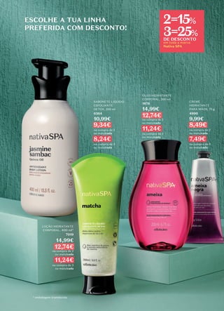 ESCOLHE A TUA LINHA
PREFERIDA COM DESCONTO!
em toda a marca
Nativa SPA
2=15%
3=25%
DE DESCONTO
LOÇÃO HIDRATANTE
CORPORAL, 400 ml*
7019
14,99€
12,74€
na compra de 2
ou mais/cada
11,24€
na compra de 3
ou mais/cada
* embalagem translúcida
SABONETE LÍQUIDO
ESFOLIANTE
DETOX, 200 ml
6364
10,99€
9,34€
na compra de 2
ou mais/cada
8,24€
na compra de 3
ou mais/cada
CREME
HIDRATANTE
PARA MÃOS, 75 g
4990
9,99€
8,49€
na compra de 2
ou mais/cada
7,49€
na compra de 3
ou mais/cada
ÓLEO HIDRATANTE
CORPORAL, 200 ml
1876
14,99€
12,74€
na compra de 2
ou mais/cada
11,24€
na compra de 3
ou mais/cada
 