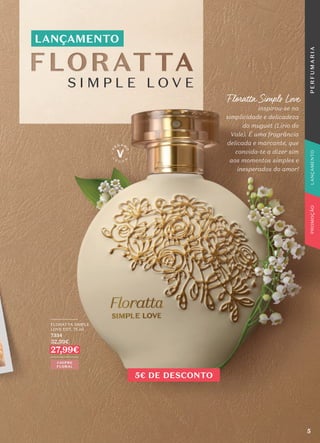 LANÇAMENTO
Floratta Simple Love
inspirou-se na
simplicidade e delicadeza
do muguet (Lírio do
Vale). É uma fragrância
delicada e marcante, que
convida-te a dizer sim
aos momentos simples e
inesperados do amor!
CHIPRE
FLORAL
_________
FLORATTA SIMPLE
LOVE EDT, 75 ml
7334
32,99€
27,99€
_________
5€ DE DESCONTO
5
P
E
R
F
U
M
A
R
I
A
PROMOÇÃO
LANÇAMENTO
 
