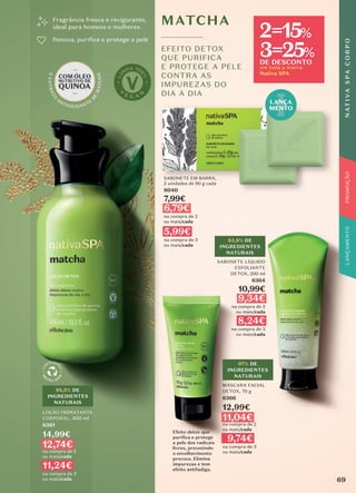 SABONETE EM BARRA,
2 unidades de 90 g cada
8040
7,99€
6,79€
na compra de 2
ou mais/cada
5,99€
na compra de 3
ou mais/cada
LANÇA
MENTO
MATCHA
EFEITO DETOX
QUE PURIFICA
E PROTEGE A PELE
CONTRA AS
IMPUREZAS DO
DIA A DIA
Fragrância fresca e revigorante,
ideal para homens e mulheres
Renova, puriﬁca e protege a pele
LOÇÃO HIDRATANTE
CORPORAL, 400 ml
6361
14,99€
12,74€
na compra de 2
ou mais/cada
11,24€
na compra de 3
ou mais/cada
95,5% DE
INGREDIENTES
NATURAIS
MÁSCARA FACIAL
DETOX, 70 g
6366
12,99€
11,04€
na compra de 2
ou mais/cada
9,74€
na compra de 3
ou mais/cada
Efeito detox que
puriﬁca e protege
a pele dos radicais
livres, prevenindo
o envelhecimento
precoce. Elimina
impurezas e tem
efeito antifadiga.
97% DE
INGREDIENTES
NATURAIS
SABONETE LÍQUIDO
ESFOLIANTE
DETOX, 200 ml
6364
10,99€
9,34€
na compra de 2
ou mais/cada
8,24€
na compra de 3
ou mais/cada
83,8% DE
INGREDIENTES
NATURAIS
69
N
AT
I
V
A
S
P
A
C
O
R
P
O
PROMOÇÃO
em toda a marca
Nativa SPA
2=15%
3=25%
DE DESCONTO
 