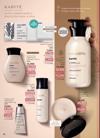 SABONETE EM
BARRA, 2 unidades
de 90 g
5280
7,99€
6,79€
na compra de 2
ou mais/cada
5,99€
na compra de 3
ou mais/cada
CREME ULTRA-
HIDRATANTE
PARA MÃOS, 75 g
5277
9,99€
8,49€
na compra de 2
ou mais/cada
7,49€
na compra de 3
ou mais/cada
BODY SPLASH,
200 ml
5281
19,99€
16,99€
na compra de 2
ou mais/cada
14,99€
na compra de 3
ou mais/cada
NOVA FÓRMULA
NOVO FORMATO
NOVO PREÇO
LANÇA
MENTO
KARITÉ
ULTRA-HIDRATAÇÃO E
PROTEÇÃO PARA A PELE
10% DE
MANTEIGA
DE KARITÉ
Fragrância aconchegante e cremosa
Protege e reduz a pele seca
100% VEGETAL
ÓLEO ULTRA-
HIDRATANTE
CORPORAL, 200 ml
5278
14,99€
12,74€
na compra de 2
ou mais/cada
11,24€
na compra de 3
ou mais/cada
LOÇÃO
HIDRATANTE
CORPORAL,
400 ml
5275
14,99€
12,74€
na compra de 2
ou mais/cada
11,24€
na compra de 3
ou mais/cada
CREME ULTRA-
HIDRATANTE E
CORPORAL, 200 g
5279
15,99€
13,59€
na compra de 2
ou mais/cada
11,99€
na compra de 3
ou mais/cada
70
 