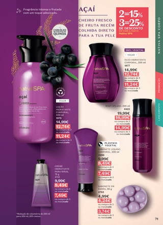 *Redução de volumetria de 250 ml
para 200 ml, 20% menor.
SABONETE LÍQUIDO
CORPORAL, 200 ml
4996
9,99€
8,49€
na compra de 2
ou mais/cada
7,49€
na compra de 3
ou mais/cada
BODY SPLASH, 200 ml
4822
19,99€
16,99€
na compra de 2
ou mais/cada
14,99€
na compra de 3
ou mais/cada
AÇAÍ
CHEIRO FRESCO
DE FRUTA RECÉM
COLHIDA DIRETO
PARA A TUA PELE
Fragrância intensa e frutada
com um toque adocicado.
VEGAN
PLÁSTICO
VEGETAL
LOÇÃO
HIDRATANTE
CORPORAL,
400 ml
1975
14,99€
12,74€
na compra de 2
ou mais/cada
11,24€
na compra de 3
ou mais/cada
100% VEGETAL
ÓLEO HIDRATANTE
CORPORAL, 200 ml
1877
14,99€
12,74€
na compra de 2
ou mais/cada
11,24€
na compra de 3
ou mais/cada
VEGAN
CREME
HIDRATANTE
PARA MÃOS,
75 g
4745
9,99€
8,49€
na compra de 2
ou mais/cada
7,49€
na compra de 3
ou mais/cada
SABONETE EM
BARRA, 90 g
4765
4,99€
4,24€
na compra de 2
ou mais/cada
3,74€
na compra de 3
ou mais/cada
71
N
AT
I
V
A
S
P
A
C
O
R
P
O
PROMOÇÃO
em toda a marca
Nativa SPA
2=15%
3=25%
DE DESCONTO
 