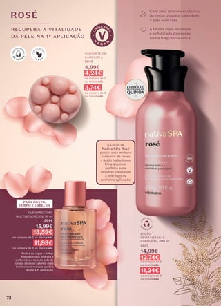 Com uma mistura exclusiva
de rosas, devolve vitalidade
à pele sem vida.
A faceta mais moderna
e soﬁsticada das rosas
numa fragrância única.
ROSÉ
RECUPERA A VITALIDADE
DA PELE NA 1ª APLICAÇÃO
SABONETE EM
BARRA,90 g
5941
4,99€
4,24€
na compra de 2
ou mais/cada
3,74€
na compra de 3
ou mais/cada
ÓLEO PRECIOSO
MULTIBENEFÍCIOS, 50 ml
5944
15,99€
13,59€
na compra de 2 ou mais/cada
11,99€
na compra de 3 ou mais/cada
Reduz as rugas e linhas
ﬁnas do rosto, hidrata e
uniformiza o tom da pele do
corpo, deixa os cabelos mais
luminosos e reduz a quebra
desde a 1ª aplicação.
LOÇÃO
REVITALIZANTE
CORPORAL, 400 ml
5937
14,99€
12,74€
na compra de 2
ou mais/cada
11,24€
na compra de 3
ou mais/cada
A Loção de
Nativa SPA Rosé
possui uma mistura
exclusiva de rosas
+ ácido hialurónico.
Uma alquimia
perfeita para
devolver vitalidade
à pele logo na
primeira aplicação
PARA ROSTO,
CORPO E CABELOS
72
 