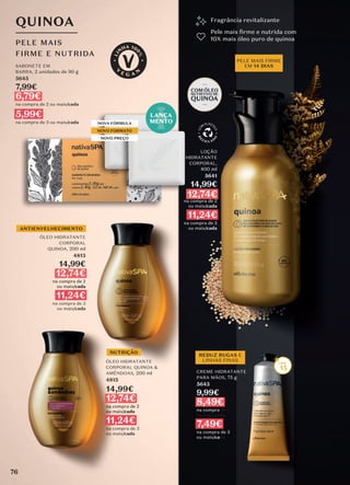 Fragrância revitalizante
Pele mais ﬁrme e nutrida com
10X mais óleo puro de quinoa
ÓLEO HIDRATANTE
CORPORAL QUINOA &
AMÊNDOAS, 200 ml
4815
14,99€
12,74€
na compra de 2
ou mais/cada
11,24€
na compra de 3
ou mais/cada
NOVA FÓRMULA
NOVO FORMATO
NOVO PREÇO
SABONETE EM
BARRA, 2 unidades de 90 g
5645
7,99€
6,79€
na compra de 2 ou mais/cada
5,99€
na compra de 3 ou mais/cada
PELE MAIS FIRME
EM 14 DIAS
LOÇÃO
HIDRATANTE
CORPORAL,
400 ml
5641
14,99€
12,74€
na compra de 2
ou mais/cada
11,24€
na compra de 3
ou mais/cada
REDUZ RUGAS E
LINHAS FINAS
CREME HIDRATANTE
PARA MÃOS, 75 g
5643
9,99€
8,49€
na compra de 2
ou mais/cada
7,49€
na compra de 3
ou mais/cada
NUTRIÇÃO
QUINOA
PELE MAIS
FIRME E NUTRIDA
15
ANTIENVELHECIMENTO
LANÇA
MENTO
ÓLEO HIDRATANTE
CORPORAL
QUINOA, 200 ml
4813
14,99€
12,74€
na compra de 2
ou mais/cada
11,24€
na compra de 3
ou mais/cada
76
 