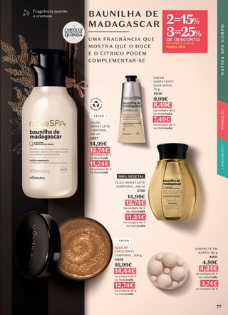 CREME
HIDRATANTE
PARA MÃOS,
75 g
4029
9,99€
8,49€
na compra de 2
ou mais/cada
7,49€
na compra de 3
ou mais/cada
BAUNILHA DE
MADAGASCAR
UMA FRAGRÂNCIA QUE
MOSTRA QUE O DOCE
E O CÍTRICO PODEM
COMPLEMENTAR-SE
Fragrância quente
e cremosa
SABONETE EM
BARRA, 90 g
4031
4,99€
4,24€
na compra de 2
ou mais/cada
3,74€
na compra de 3
AÇÚCAR
ESFOLIANTE
CORPORAL, 200 g
4028
16,99€
14,44€
na compra de 2
ou mais/cada
12,74€
na compra de 3
ou mais/cada
VEGAN
LOÇÃO
HIDRATANTE
CORPORAL,
400 ml
4027
14,99€
12,74€
na compra de 2
ou mais/cada
11,24€
na compra de 3
ou mais/cada
VEGAN
100% VEGETAL
ÓLEO HIDRATANTE
CORPORAL, 200 ml
4750
14,99€
12,74€
na compra de 2
ou mais/cada
11,24€
na compra de 3
ou mais/cada
77
N
AT
I
V
A
S
P
A
C
O
R
P
O
PROMOÇÃO
em toda a marca
Nativa SPA
2=15%
3=25%
DE DESCONTO
 