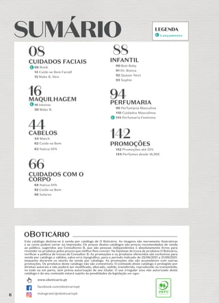 6
SUMÁRIO
SUMÁRIO
www.oboticario.pt
facebook.com/oboticariopt
instagram/@oboticariopt
08
08
CUIDADOS FACIAIS
08 Botik
14 Cuide-se Bem Faciall
15 Make B. Skin
16
16
MAQUILHAGEM
16 Intense
30 Make B.
44
44
CABELOS
44 Match
62 Cuide-se Bem
63 Nativa SPA
66
66
CUIDADOS COM O
CORPO
68 Nativa SPA
82 Cuide-se Bem
86 Solares
88
88
INFANTIL
90 Boti Baby
91 Dr. Botica
92 Quasar Next
93 Sophie
94
94
PERFUMARIA
96 Perfumaria Masculina
110 Cuidados Masculinos
114 Perfumaria Feminina
142
142
PROMOÇÕES
142 Promoções até 25%
144 Perfumes desde 16,99€
Este catálogo destina-se à venda por catálogo de O Boticário. As imagens são meramente ilustrativas
e as cores podem variar na impressão. Os preços destes catálogos são preços recomendados de venda
ao público, sugeridos aos Consultores B, que são pessoas independentes e absolutamente livres para
revender os produtos pelos preços que melhor lhes convier. Na hipótese de troca de produtos O Boticário,
veriﬁcar a politica de trocas do Consultor B. As promoções e os produtos oferecidos são exclusivos para
venda por catálogo e válidos, salvo erro tipográﬁco, para o período indicado de 25/08/2021 a 21/09/2021.
enquanto durarem os stocks da venda por cátalogo. As promoções não são acumuláveis com outras
promoções. Os produtos deste catálogo não são comestíveis. O conteúdo deste catálogo é protegido por
direitos autorais e não poderá ser modiﬁcado, alterado, cedido, transferido, reproduzido ou transmitido,
no todo ou em parte, sem prévia autorização de seu titular. O uso irregular e/ou não autorizado deste
catálogo e do seu conteúdo estará sujeito às penalidades da legislação em vigor.
LEGENDA
LEGENDA
Lançamento
6
 