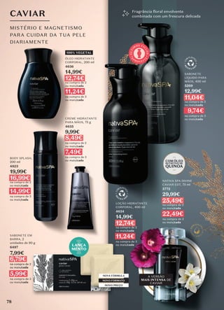 CAVIAR
MISTÉRIO E MAGNETISMO
PARA CUIDAR DA TUA PELE
DIARIAMENTE
Fragrância floral envolvente
combinada com um frescura delicada
78
BODY SPLASH,
200 ml
4823
19,99€
16,99€
na compra de 2
ou mais/cada
14,99€
na compra de 3
ou mais/cada
CREME HIDRATANTE
PARA MÃOS, 75 g
4635
9,99€
8,49€
na compra de 2
ou mais/cada
7,49€
na compra de 3
ou mais/cada
100% VEGETAL
ÓLEO HIDRATANTE
CORPORAL, 200 ml
4636
14,99€
12,74€
na compra de 2
ou mais/cada
11,24€
na compra de 3
ou mais/cada
SABONETE
LÍQUIDO PARA
MÃOS, 400 ml
5269
12,99€
11,04€
na compra de 2
ou mais/cada
9,74€
na compra de 3
ou mais/cada
LOÇÃO HIDRATANTE
CORPORAL, 400 ml
4634
14,99€
12,74€
na compra de 2
ou mais/cada
11,24€
na compra de 3
ou mais/cada
NOVA FÓRMULA
NOVO FORMATO
NOVO PREÇO
NATIVA SPA DIVINE
CAVIAR EDT, 75 ml
5772
29,99€
25,49€
na compra de 2
ou mais/cada
22,49€
na compra de 3
ou mais/cada
LANÇA
MENTO
A VERSÃO
MAIS INTENSA DE
CAVIAR
SABONETE EM
BARRA, 2
unidades de 90 g
6497
7,99€
6,79€
na compra de 2
ou mais/cada
5,99€
na compra de 3
ou mais/cada
A
P
R O V E I T
E
Ú
L
T
I
M
OS CI
C
L
O
S
78
 