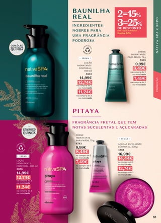 CREME
HIDRATANTE
PARA MÃOS, 75 g
5535
9,99€
8,49€
na compra de 2
ou mais/cada
7,49€
na compra de 3
ou mais/cada
LOÇÃO
HIDRATANTE
CORPORAL,
400 ml
5533
14,99€
12,74€
na compra de 2
ou mais/cada
11,24€
na compra de 3
ou mais/cada
VEGAN
FRAGRÂNCIA FRUTAL QUE TEM
NOTAS SUCULENTAS E AÇUCARADAS
PITAYA
CREME
HIDRATANTE
PARA MÃOS, 75 g
4743
9,99€
8,49€
na compra de 2
ou mais/cada
7,49€
na compra de 3
ou mais/cada
AÇÚCAR ESFOLIANTE
CORPORAL, 200 g
4884
16,99€
14,44€
na compra de 2
ou mais/cada
12,74€
na compra de 3
ou mais/cada
VEGAN
LOÇÃO
HIDRATANTE
CORPORAL, 400 ml
3056
14,99€
12,74€
na compra de 2
ou mais/cada
11,24€
na compra de 3
ou mais/cada
VEGAN
BAUNILHA
REAL
INGREDIENTES
NOBRES PARA
UMA FRAGRÂNCIA
PODEROSA
81
N
AT
I
V
A
S
P
A
C
O
R
P
O
PROMOÇÃO
em toda a marca
Nativa SPA
2=15%
3=25%
DE DESCONTO
 