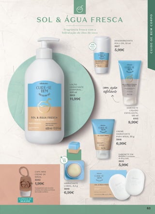 CAPINHA DE
SILICONE
CAPA MINI
CREME DE
MÃOS,
5542
1,99€
Compatível com os mini
cremes de todas as linhas
de Cuide-se Bem.
com ação
esfolian�
SOL & ÁGUA FRESCA
Fragrância fresca com a
hidratação do óleo de coco
HIDRATANTE
LABIAL, 6,2 g
5819
6,99€
SABONETE
LÍQUIDO
ESFOLIANTE,
150 ml
6113
8,99€
DESODORIZANTE
ROLL-ON, 55 ml
5817
5,99€
CREME
HIDRATANTE
PARA MÃOS, 50 g
5816
6,99€
LOÇÃO
HIDRATANTE
CORPORAL,
400 ml
5813
11,99€
SABONETE EM
BARRA, 2 unidades
de 80 g cada
5815
5,99€
15
Fragrância fresca com a
hidratação do óleo de coco
DESO
ROLL-ON, 55
5,99€
esfolian�
esfolian�
SABONETE
LÍQUIDO
CREME
HIDRATANTE
PARA MÃOS,
5816
SABONETE EM
5815
5,99€
83
C
U
I
D
E
-
S
E
B
E
M
C
O
R
P
O
 