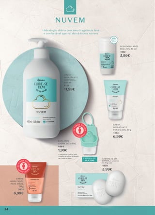 Compatível com os mini
cremes de todas as linhas
de Cuide-se Bem.
CAPA MINI
CREME DE MÃOS,
4984
1,99€
CAPINHA DE
SILICONE
NUVEM
Hidratação diária com uma fragrância leve
e confortável que vai deixá-lo nas nuvens
LOÇÃO
HIDRATANTE
CORPORAL,
400 ml
4128
11,99€
CREME
HIDRATANTE
PARA MÃOS, 50 g
4133
6,99€
DESODORIZANTE
ROLL-ON, 55 ml
4132
5,99€
cremes de todas as linhas
Hidratação diária com uma fragrância leve
e confortável que vai deixá-lo nas nuvens
DESODORIZANTE
ROLL-ON,
132
5,99€
CREME
CREME
HIDRATANTE
PARA MÃOS,
50 g
3931
6,99€
CREME
HIDRATANTE
PARA MÃOS,
3931
6,99€
A
P
R O V E I T
E
Ú
L
T
I
M
OS CI
C
L
O
S
A
P
R O V E I T
E
Ú
L
T
I
M
OS CI
C
L
O
S
SABONETE EM
BARRA, 2 unidades
de 80 g cada
4130
5,99€
84
 