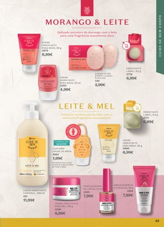 MORANGO & LEITE
Delicado encontro do morango com o leite
para uma fragrância suavemente doce
Deliciosa combinação do leite com o
mel numa fragrância encantadora
LEITE & MEL
CREME
HIDRATANTE
PARA MÃOS, 50 g
3979
6,99€
Deliciosa combinação do leite com o
LEITE & MEL
HIDRATANTE
LABIAL, 6,2 g
4771
6,99€
CREME
HIDRATANTE
PARA MÃOS, 50 g
3980
6,99€
CREME
HIDRATANTE
PARA MÃOS, 25 ml
4395
4,99€
CREME
CREME
HIDRATANTE
PARA MÃOS,
3980
6,99€
HIDRATANTE
LABIAL, 6,2 g
4770
6,99€
15
15
Compatível com os mini
cremes de todas as linhas
de Cuide-se Bem.
CAPA MINI
CREME DE MÃOS,
4983
1,99€
A
P
R O V E I T
E
Ú
L
T
I
M
OS CI
C
L
O
S
CAPINHA DE
SILICONE
AMOLECEDOR DE
CUTICULAS, 50 g
4524
7,99€
CREME HIDRATANTE
PARA PÉS, 100 g
4526
8,99€
FORTALECEDOR
DE UNHAS, 13 ml
4523
7,99€
CREME
HIDRATANTE
PARA MÃOS,
3979
6,99€
LEITE & MEL
CREME
HIDRATANTE
PA
4395
CREME
HIDRATANTE
PA
4395
HIDRATANTE
PARA MÃOS,
SABONETE EM
BARRA, 2 unidades
de 80 g cada
459
5,99€
LOÇÃO HIDRATANTE
CORPORAL, 400 ml
451
11,99€
Compatível com os mini
cremes de todas as linhas
de Cuide-se Bem.
CAPA MINI
CREME DE MÃOS,
1,99€
LOÇÃO HIDRATANTE
CORPORAL,
Compatível com os mini
cremes de todas as linhas
de Cuide-se Bem.
CAPA MINI
CREME DE MÃOS,
1,99€
LOÇÃO HIDRATANTE
85
C
U
I
D
E
-
S
E
B
E
M
C
O
R
P
O
 