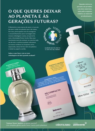 #TODOSJUNTOSTUDOSEPARADO
O QUE QUER DEIXAR AO PLANETA
E ÀS GERAÇÕES FUTURAS?
O QUE QUERES DEIXAR
AO PLANETA E ÀS
GERAÇÕES FUTURAS?
O Boticário é uma marca de amor e é um ato
de amor cuidar do planeta que é de todos.
Por isso, preocupamo-nos em assegurar
o encaminhamento para reciclagem das
nossas embalagens vazias, em parceria
com a Sociedade Ponto Verde. Mas esse
movimento tem de começar na casa de cada
um de nós e continua quando colocamos
os nossos resíduos no ecoponto certo
separando, dessa forma vidro de plástico
e metal ou papel e cartão.
Sabes o que fazer com as tuas
embalagens do Boti quando acabam?
Vamos fazer juntos a nossa parte?
Um simples gesto pode fazer tanto pelo planeta!
ECOPONTO VERDE:
PERFUMARIA OU
CREMES ACETINADOS.
ECOPONTO AMARELO:
EMBALAGENS COMO
HIDRATANTES, ITENS
DE MAQUILHAGEM
OU DE CABELO.
ECOPONTO AZUL:
CATÁLOGO DE PRODUTO E EMBALAGENS
DE PAPEL OU CARTÃO, COMO CAIXAS DE
SABONETES OU DE ITENS DE MAQUILHAGEM.
Quando estiveres
perante um produto
com dois materiais,
opta pelo ecoponto
relativo ao material
predominante.
embalagens do Boti quando acabam?
 