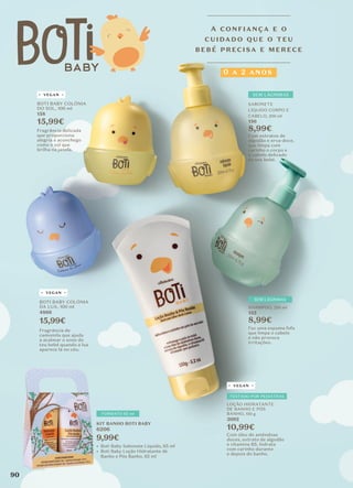 VEGAN
VEGAN
VEGAN
TESTADO POR PEDIATRAS
FORMATO 65 ml
SEM LÁGRIMAS
SHAMPOO, 200 ml
155
8,99€
Faz uma espuma fofa
que limpa o cabelo
e não provoca
irritações.
BOTI BABY COLÓNIA
DO SOL, 100 ml
158
15,99€
BOTI BABY COLÓNIA
DA LUA, 100 ml
4866
15,99€
Fragrância delicada
que proporciona
alegria e aconchego
como o sol que
brilha na janela.
Fragrância de
camomila que ajuda
a acalmar o sono do
teu bebé quando a lua
aparece lá no céu.
LOÇÃO HIDRATANTE
DE BANHO E PÓS
BANHO, 150 g
3092
10,99€
Com óleo de amêndoas
doces, extrato de algodão
e vitamina B5, hidrata
com carinho durante
e depois do banho.
SABONETE
LÍQUIDO CORPO E
CABELO, 200 ml
156
8,99€
SEM LÁGRIMAS
Com extratos de
algodão e erva-doce,
que limpa com
carinho o corpo e
o cabelo delicado
do teu bebé.
A CONFIANÇA E O
CUIDADO QUE O TEU
BEBÉ PRECISA E MERECE
0 A 2 ANOS
KIT BANHO BOTI BABY
6206
9,99€
• Boti Baby Sabonete Líquido, 65 ml
• Boti Baby Loção Hidratante de
Banho e Pós Banho, 65 ml
90
 