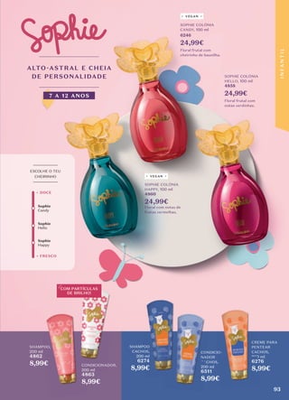 ALTO-ASTRAL E CHEIA
DE PERSONALIDADE
7 A 12 ANOS
VEGAN
VEGAN
CONDICIONADOR,
200 ml
4863
8,99€
SHAMPOO
CACHOS,
200 ml
6274
8,99€
CONDICIO-
NADOR
CACHOS,
200 ml
6511
8,99€
CREME PARA
PENTEAR
CACHOS,
200 ml
6276
8,99€
SHAMPOO,
200 ml
4862
8,99€
COM PARTÍCULAS
DE BRILHO!
SHAMPOO
CACHOS,
6274
8,99€
CONDICIO-
NADOR
CACHOS,
6511
8,99€
CONDICIO-
CREME PARA
PENTEAR
CACHOS,
6276
8,99€
SOPHIE COLÓNIA
HELLO, 100 ml
4858
24,99€
Floral frutal com
notas verdinhas.
SOPHIE COLÓNIA
HAPPY, 100 ml
4860
24,99€
Floral com notas de
frutas vermelhas.
SOPHIE COLÓNIA
CANDY, 100 ml
6246
24,99€
Floral frutal com
cheirinho de baunilha.
Sophie
Hello
+ FRESCO
+ DOCE
_________
ESCOLHE O TEU
CHEIRINHO
_________
Sophie
Candy
Sophie
Happy
93
I
N
F
A
N
T
I
L
 