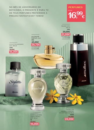 PERFUMES
DESDE
99
16, €
_________
LILY EAU DE
PARFUM, 75 ml
592
45,99€
36,79€
na compra de 2
ou mais/cada
_________
_________
BOTICOLLECTION
ACQUA FRESCA
EDT, 100 ml
76
19,99€
16,99€
_________
NO MÊS DE ANIVERSÁRIO DO
BOTICÁRIO, O PRESENTE É PARA TI!
OS TEUS PERFUMES PREFERIDOS A
PREÇOS FANTÁSTICOS? TEMOS!
_________
STYLETTO ELEGANCE
EDT, 100 ml
2192
19,99€
16,99€
_________
_________
MALBEC EDT,
100 ml
1591
39,99€
31,99€
na compra de 2
ou mais/cada
_________
_________
BOTICA 214
GOLDEN GARDÉNIA
EAU DE PARFUM, 75 ml
6408
39,99€
29,99€
_________
 