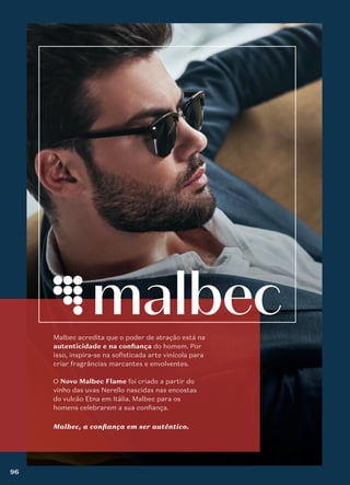 Malbec acredita que o poder de atração está na
autenticidade e na conﬁança do homem. Por
isso, inspira-se na sofisticada arte vinícola para
criar fragrâncias marcantes e envolventes.
O Novo Malbec Flame foi criado a partir do
vinho das uvas Nerello nascidas nas encostas
do vulcão Etna em Itália. Malbec para os
homens celebrarem a sua confiança.
Malbec, a confiança em ser autêntico.
96
 