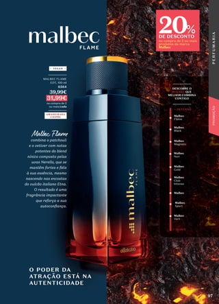 _________
MALBEC FLAME
EDT, 100 ml
6564
39,99€
31,99€
na compra de 2
ou mais/cada
_________
AMADEIRADA
CHIPRE
VEGAN
O PODER DA
ATRAÇÃO ESTÁ NA
AUTENTICIDADE
_________
DESCOBRE O
MALBEC QUE
MELHOR COMBINA
CONTIGO
_________
Malbec
Gold
Malbec
Noir
Malbec
Club
Intenso
Malbec
Vert
Malbec
Sport
Malbec
Magnetic
Malbec
Malbec
Black
Malbec
Flame
+ SUAVE
+ INTENSO
20
DE DESCONTO
na compra de 2 ou mais
produtos da marca
Malbec
%
Malbec Flame
Malbec Flame
combina o patchouli
combina o patchouli
e o vetiver com notas
e o vetiver com notas
potentes do blend
potentes do blend
nínico composto pelas
nínico composto pelas
uvas Nerello, que se
uvas Nerello, que se
mantêm fortes e fiéis
mantêm fortes e fiéis
à sua essência, mesmo
à sua essência, mesmo
nascendo nas encostas
nascendo nas encostas
do vulcão italiano Etna.
do vulcão italiano Etna.
O resultado é uma
O resultado é uma
fragrância impactante
fragrância impactante
que reforça a sua
que reforça a sua
autoconfiança.
autoconfiança.
97
P
E
R
F
U
M
A
R
I
A
PROMOÇÃO
 