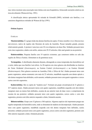Catálogo Classe INSECTA.
Página 17
mas vários mostram uma associação mais íntima com seus hospedeiros, fornecendo secreções atrativas em
troca de alimento (Watson & Gay, 1991).
A classificação abaixo apresentada foi retirada de Grimaldi (2005), incluindo seis famílias, e os
caracteres diagnósticos retirados de Watson & Gay (1991).
Ordem Isoptera
FAMÍLIAS
Mastotermitidae. É o grupo irmão das demais famílias de cupins. O único membro vivo é Mastotermes
darwiniensis, nativo de regiões não florestais do norte da Austrália. Possui tamanho grande, pronoto
relativamente grande. A postura é uma teca com 24 ovos dispostos em duas filas. Soldados possuem tarso
com cinco segmentos; alados com arólio, antena com 29-32 artículos, lobo anal grande na asa posterior.
Hodotermitidae. Pequena família com 19 espécies existentes, que constroem ninhos no solo das
regiões da África e Eurásia. Alimentam-se de gramíneas secas.
Termopsidae. A distribuição altamente disjunta, abrangendo as zonas temperadas dos hemisférios sul
e norte, indica que essa família é um relicto. As 20 espécies em cinco gêneros são distribuídas na América
do Norte Ocidental (Zootermopsis), na Eurásia Central (Archotermopsis) e na Eurásia Oriental
(Hodotermopsis). Dois gêneros ocorrem na Austrália, Chile e África do Sul. Alados possuem tarso com
quatro segmentos, antena raramente com mais de 22 artículos, mandíbula esquerda com dentes apicais e
três dentes marginais bem definidos, ocelo ausente; soldados possuem tarso com quatro segmentos e cercos
curtos com três segmentos.
Kalotermitidae. São os cupins de “madeira seca”. Formam um grupo circuntropical de 21 gêneros e
417 espécies atuais. Alados possuem tarsos com quatro segmentos, mandíbula esquerda com dois dentes
marginais mais ou menos bem definidos, escama da asa anterior mais de duas vezes o comprimento da
escama da asa posterior; soldados possuem tarso com quatro segmentos, cercos curtos e com dois
segmentos, pronoto com lobo anterior arqueado a chato, fontanela ausente.
Rhinotermitidae. Grupo com 15 gêneros e 368 espécies. Algumas espécies são importantes pragas nas
regiões temperadas do hemisfério norte, onde se alimentam de madeira em decomposição. Alados possuem
tarso com quatro segmentos, mandíbula esquerda com três dentes marginais bem definidos, ocelos
presentes; soldados possuem tarso com quatro segmentos, cercos curtos com dois segmentos, pronoto com
lobo anterior arqueado a chato, fontanela presente.
 