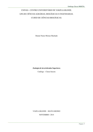 Catálogo Classe INSECTA.
Página 1
UNIVAG - CENTRO UNIVERSITÁRIO DE VARZEA GRANDE.
GPA DE CIÊNCIAS AGRÁRIAS, BIOLÓGICAS E ENGENHARIAS.
CURSO DE CIÊNCIAS BIOLÓGICAS.
Daiane Nunes Moraes Machado
Zoologia de invertebrados Superiores
Catálogo – Classe Insecta
VÁZEA GRANDE – MATO GROSSO
NOVEMBRO - 2014
 