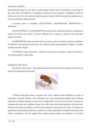 Catálogo Classe INSECTA.
Página 26
diametralmente opostas. O coito pode ser rápido (alguns minutos) como nas borboletas, ou prolongar-se
por várias horas. Normalmente os Lepidópteros reproduzem-se por anfigonia. Lepidópteros primitivos
deixam cair os ovos no solo; as demais espécies procuram sempre o habitar das respectivas lagartas para aí,
ou nas proximidades, efetuar a postura.
A divisão possui as subordens: ZEUGLOPTERA, DACHNONYPHA, MONOTRYSIA e
DITRYSIA.
Os ZEUGLOPTERA e os DACHNONYPHA, possuem como caraterísticas básicas, semelhança no
número de nervuras asas anterior e posterior. Diferem entre si, porque, os primeiros não apresentam
esporões nas tíbias.
Os MONOTRYSIA podem apresentar número de nervuras das asas anterior e posterior semelhantes
ou diferentes. Suas principais caraterísticas são a abertura genital que geralmente é simples e os palpos
maxilares que são vestigiais.
Os DITRYSIA sempre apresentam o número de nervuras das asas anterior e posterior diferentes e
sua abertura genital é sempre dupla.
ORDEM DIPTERA
Do grego di= dois e pteros= asas, a principal característica desta classe é a presença de somente um
par de asas completamente funcionais.
A Ordem compreende moscas, mosquitos entre outros. Dípteros estão distribuídos por todos os
continentes, incluindo Antártica e têm colonizado com sucesso praticamente qualquer tipo de hábitat,
sobretudo em ambiente aquático, no qual ocorre o estágio larval. As larvas são de vida livre, natantes ou
rastejantes de acordo com o ambiente em que vivem. São insetos relativamente pequenos e de corpo mole.
Possuem uma cabeça sub esférica, com dois olhos compostos e presença de três ocelos. As antenas são
geralmente do tipo aristada ou plumosa, e podem se tri o pluri segmentadas. O aparelho bucal forma uma
tromba e geralmente é do tipo sugador labial, algumas espécies podem ser lambedoras, e em outras
 