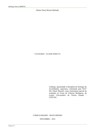 Catálogo Classe INSECTA.
Página 2
Daiane Nunes Moraes Machado
CATÁLOGO – CLASSE INSECTA
Catálogo, apresentado à disciplina de Zoologia de
invertebrados superiores, ministrada pelo Prof.º
Ms. Edson Massoli; como instrumento parcial de
avaliação no Curso de Ciências Biológicas, do
Centro Universitário de Várzea Grande –
UNIVAG.
VÁRZEA GRANDE – MATO GROSSO
NOVEMBRO – 2014
 