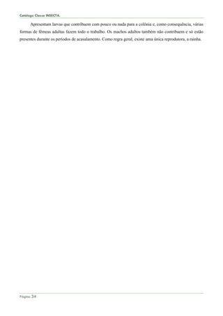 Catálogo Classe INSECTA.
Página 34
Apresentam larvas que contribuem com pouco ou nada para a colônia e, como consequência, várias
formas de fêmeas adultas fazem todo o trabalho. Os machos adultos também não contribuem e só estão
presentes durante os períodos de acasalamento. Como regra geral, existe uma única reprodutora, a rainha.
 