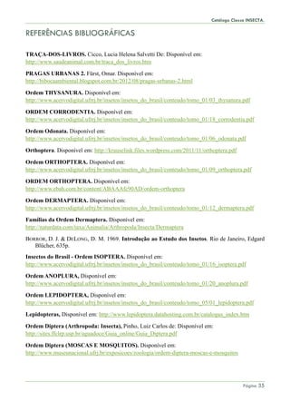 Catálogo Classe INSECTA.
Página 35
REFERÊNCIAS BIBLIOGRÁFICAS
TRAÇA-DOS-LIVROS. Cicco, Lucia Helena Salvetti De: Disponível em:
http://www.saudeanimal.com.br/traca_dos_livros.htm
PRAGAS URBANAS 2. Fürst, Omar. Disponível em:
http://bibocaambiental.blogspot.com.br/2012/08/pragas-urbanas-2.html
Ordem THYSANURA. Disponível em:
http://www.acervodigital.ufrrj.br/insetos/insetos_do_brasil/conteudo/tomo_01/03_thysanura.pdf
ORDEM CORRODENTIA. Disponível em:
http://www.acervodigital.ufrrj.br/insetos/insetos_do_brasil/conteudo/tomo_01/18_corrodentia.pdf
Ordem Odonata. Disponível em:
http://www.acervodigital.ufrrj.br/insetos/insetos_do_brasil/conteudo/tomo_01/06_odonata.pdf
Orthoptera. Disponível em: http://krauselink.files.wordpress.com/2011/11/orthoptera.pdf
Ordem ORTHOPTERA. Disponível em:
http://www.acervodigital.ufrrj.br/insetos/insetos_do_brasil/conteudo/tomo_01/09_orthoptera.pdf
ORDEM ORTHOPTERA. Disponível em:
http://www.ebah.com.br/content/ABAAAfc90AD/ordem-orthoptera
Ordem DERMAPTERA. Dísponivel em:
http://www.acervodigital.ufrrj.br/insetos/insetos_do_brasil/conteudo/tomo_01/12_dermaptera.pdf
Famílias da Ordem Dermaptera. Disponível em:
http://naturdata.com/taxa/Animalia/Arthropoda/Insecta/Dermaptera
BORROR, D. J. & DELONG, D. M. 1969. Introdução ao Estudo dos Insetos. Rio de Janeiro, Edgard
Blücher, 635p.
Insectos do Brasil - Ordem ISOPTERA. Disponível em:
http://www.acervodigital.ufrrj.br/insetos/insetos_do_brasil/conteudo/tomo_01/16_isoptera.pdf
Ordem ANOPLURA, Disponível em:
http://www.acervodigital.ufrrj.br/insetos/insetos_do_brasil/conteudo/tomo_01/20_anoplura.pdf
Ordem LEPIDOPTERA, Disponível em:
http://www.acervodigital.ufrrj.br/insetos/insetos_do_brasil/conteudo/tomo_05/01_lepidoptera.pdf
Lepidopteras, Disponível em: http://www.lepidoptera.datahosting.com.br/catalogus_index.htm
Ordem Diptera (Arthropoda: Insecta), Pinho, Luiz Carlos de: Disponível em:
http://sites.ffclrp.usp.br/aguadoce/Guia_online/Guia_Diptera.pdf
Ordem Diptera (MOSCAS E MOSQUITOS). Disponível em:
http://www.museunacional.ufrj.br/exposicoes/zoologia/ordem-diptera-moscas-e-mosquitos
 