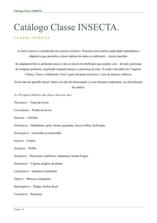 Catálogo Classe INSECTA.
Página 4
Catálogo Classe INSECTA.
C L A S S E I N S E C TA
A classe insecta é considerada um sucesso evolutivo. Possuem uma notória capacidade reprodutora e
adaptativa que permitiu a classe habitar em todos os ambientes – exceto marinho.
Se adaptaram bem a ambientes secos e são os únicos invertebrados que podem voar – devido a presença
da carapaça quitinosa, respiração traqueal (aérea) e a presença de asas. O corpo é dividido em 3 tagmas:
Cabeça, Torax e Abdomem. Com 3 pares de patas torácicas e 1 par de antenas cefálicas.
O seu tipo de aparelho bucal, indica seu tipo de alimentação e é um elemento importante na classificação
da espécie.
As Pricipais Ordens da classe Insecta são:
Thysanura – Traça-de-livros
Corrodentia – Piolho-de-livros
Odonata – Libélula
Orthoptera – Gafanhotos, grilo, barata, paquinha, louva-a-Deus, bicho-pau
Dermaptera – Lacrainha ou tesourinha
Isoptera – Cupim
Anoplura – Piolho
Hemiptera – Percevejos, barbeiros, chupanças, barata-d’água
Homoptera – Cigarra, pulgões de planta
Lepidoptera – mariposa, borboletas
Diptera – Moscas e mosquitos
Siphonaptera – Pulgas, bichos de pé
Coleoptera – Besouros
 