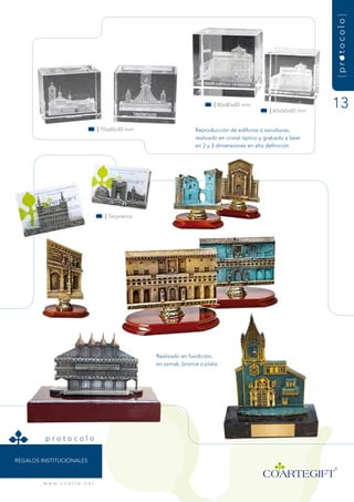 {protocolo}
                                                                              | 80x80x80 mm
                                                                                                     | 60x60x60 mm
                                                                                                                      13
                                      | 70x60x40 mm                   reproducción de edificios ó esculturas,
                                                                      realizado en cristal óptico y grabado a láser
                                                                      en 2 y 3 dimensiones en alta definición.




                                        | tarjeteros




                                                       realizado en fundición,
                                                       en zamak, bronce o plata.




          protocolo


rEgaLOs instituCiOnaLEs



         w w w. c o a r t e . n e t
 