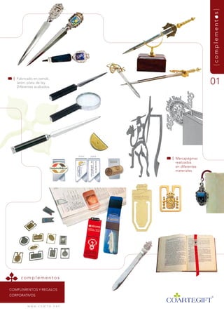 {complementos}
  | fabricado en zamak,
    latón, plata de ley.
    diferentes acabados.
                                                         01




                                       | marcapáginas
                                         realizados
                                         en diferentes
                                         materiales.




      complementos

COmPLEmEntOs y rEgaLOs
COrPOrativOs


          w w w. c o a r t e . n e t
 