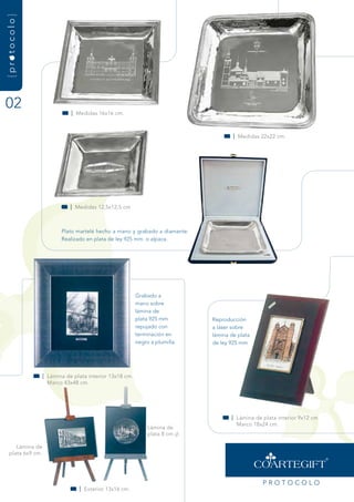 {protocolo}




02                            | medidas 16x16 cm.



                                                                                      | medidas 22x22 cm.




                              | medidas 12,5x12,5 cm



                          Plato martelé hecho a mano y grabado a diamante.
                          realizado en plata de ley 925 mm. o alpaca.




                                                          grabado a
                                                          mano sobre
                                                          lámina de
                                                          plata 925 mm        reproducción
                                                          repujado con        a láser sobre
                                                          terminación en      lámina de plata
                                                          negro a plumilla.   de ley 925 mm




                   | Lámina de plata interior 13x18 cm.
                     marco 43x48 cm.




                                                                                     | Lámina de plata interior 9x12 cm.
                                                                                       marco 18x24 cm.
                                                               Lámina de
                                                               plata 8 cm.

      Lámina de
   plata 6x9 cm.




                                                                                                 PrOtOCOLO
                                 | Exterior 13x16 cm.
 