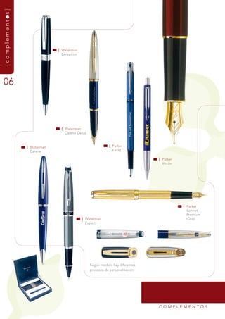 {complementos}




                              | Waterman
                                Exception




06



                               | Waterman
                                 Carene delux



                 | Waterman                                | Parker
                   Carene                                    facet

                                                                               | Parker
                                                                                 vector




                                                                                          | Parker
                                                                                            sonnet
                                                                                            Premium
                                            | Waterman                                      (Oro)
                                              Expert




                                                según modelo hay diferentes
                                                procesos de personalización.




                                                                               COmPLEmEntOs
 
