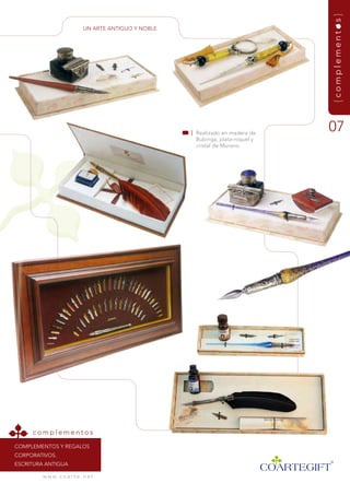 {complementos}
                             un artE antiguO y nOBLE




                                                       | realizado en madera de
                                                                                   07
                                                         Bubinga, plata-níquel y
                                                         cristal de murano.




     complementos
COmPLEmEntOs y rEgaLOs
COrPOrativOs.
EsCritura antigua

         w w w. c o a r t e . n e t
 