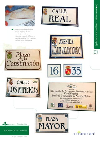 { pl acas de cal l es - di rect o r i o s }
            | realizado artesanalmente
              sobre material de alta
              calidad, esmaltado en
              relieve y grabado al fuego a
              temperatura de 900º creando
              así una pieza inalterable.




                                             01




     placas - directorios


PLaCas dE CaLLEs y muraLEs


         w w w. c o a r t e . n e t
 