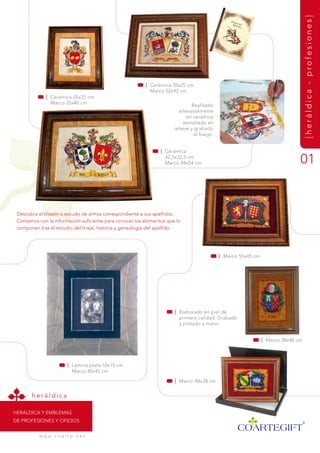 {heráldica - profesiones}
                                                         | Cerámica 35x25 cm
                                                           marco 52x42 cm
             | Cerámica 20x25 cm
               marco 35x40 cm                                                 realizado
                                                                        artesanalmente
                                                                            en cerámica
                                                                           esmaltado en
                                                                      relieve y grabado
                                                                                al fuego.


                                                                | Cerámica
                                                                  42,5x32,5 cm
                                                                  marco 64x54 cm                                              01


 descubra el blasón o escudo de armas correspondiente a sus apellidos.
 Contamos con la información suficiente para conocer los elementos que lo
 componen tras el estudio del linaje, historia y genealogía del apellido.




                                                                                            | marco 55x45 cm




                                                                      | Elaborado en piel de
                                                                        primera calidad. grabado
                                                                        y pintado a mano.


                                                                                                               | marco 38x48 cm




                          | Lámina plata 10x15 cm
                            marco 40x45 cm

                                                                      | marco 48x38 cm


       heráldica

HEráLdiCa y EmBLEmas
dE PrOfEsiOnEs y OfiCiOs


          w w w. c o a r t e . n e t
 
