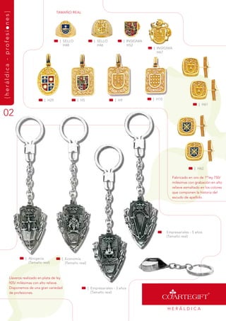 tamaÑO rEaL
{heráldica - profesiones}




                                                   | sELLO                | sELLO             | insignia
                                                     H48                    H46                 H52
                                                                                                           | insignia
                                                                                                             H67




                                         | H29               | H5                      | H9                | H10
                                                                                                                                       | H61

02




                                                                                                                                    | H62

                                                                                                                      fabricado en oro de 1ª ley 750/
                                                                                                                      milésimas con grabación en alto
                                                                                                                      relieve esmaltado en los colores
                                                                                                                      que componen la historia del
                                                                                                                      escudo de apellido.




                                                                                                                   Empresariales - 5 años
                                                                                                                   (tamaño real)




                             | abogacía             | Economía
                               (tamaño real)          (tamaño real)



                   Llaveros realizado en plata de ley
                   925/ milésimas con alto relieve.
                   disponemos de una gran variedad                    | Empresariales - 3 años
                   de profesiones.                                      (tamaño real)



                                                                                                                   HEráLdiCa
 
