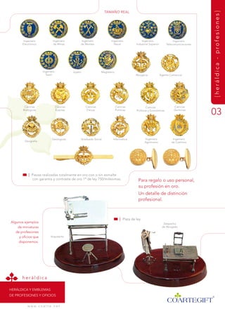 tamaÑO rEaL




                                                                                                                                            {heráldica - profesiones}
        ingeniero              ingeniero           ingeniero             ingeniero               ingeniero                  ingeniero
       Electrónico             de minas            de montes               naval             industrial superior       telecomunicaciones




                       ingeniero              Joyero              magisterio
                         textil                                                             abogacía               agente Comercial




        Ciencias                   Ciencias            Ciencias                Ciencias              Ciencias                Ciencias
       Biológicas                  Exactas              físicas                Políticas     Políticas y Económicas          Químicas
                                                                                                                                            03

                              geológicas           graduado social         informática             ingeniero                ingeniero
         geografía                                                                                 agrónomo                de Caminos




           | Piezas realizadas totalmente en oro con o sin esmalte
             con garantía y contraste de oro 1ª de ley 750/milésimas.                         Para regalo o uso personal,
                                                                                              su profesión en oro.
                                                                                              un detalle de distinción
                                                                                              profesional.



                                                                                  | Plata de ley
algunos ejemplos                                                                                                     despacho
    de miniaturas                                                                                                   de abogado

   de profesiones
     y oficios que           arquitecto

     disponemos.




       heráldica

HEráLdiCa y EmBLEmas
dE PrOfEsiOnEs y OfiCiOs


           w w w. c o a r t e . n e t
 