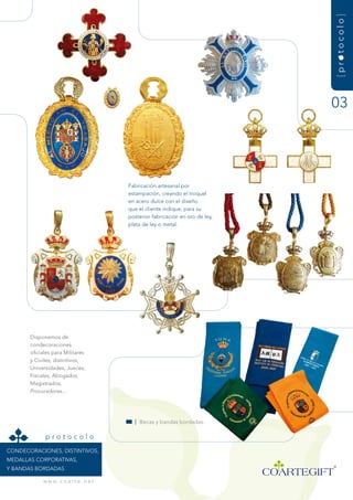 {protocolo}
                                                                                03




                                         fabricación artesanal por
                                         estampación, creando el troquel
                                         en acero dulce con el diseño
                                         que el cliente indique, para su
                                         posterior fabricación en oro de ley,
                                         plata de ley o metal.




       disponemos de
       condecoraciones
       oficiales para militares
       y Civiles, distintivos,
       universidades, Jueces,
       fiscales, abogados,
       magistrados,
       Procuradores...




                                           | Becas y bandas bordadas.

             protocolo
COndECOraCiOnEs, distintivOs,
mEdaLLas COrPOrativas,
y Bandas BOrdadas

            w w w. c o a r t e . n e t
 