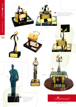 { h e r á l d i c a - p r o f e s ilo n e a }
                        {herá dics




                                                                                                                    | realizado en latón y acero.
                                                                                                                      disponemos de más modelos
                                                                                                                      de profesiones y oficios.




                                                                           arquitecto
                                                                                                        abogado




04
                                                                                                                  maestro


                                                                                           arquitecto




                                                         médico




                                                                                               sacerdote

                                                médico




                                                                  | fundición en bronce.
                                                                    se puede realizar
                                                                    cualquier oficio o
                                                                    profesión.
                                                                                                                    HEráLdiCa
 