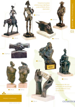 Creamos la pieza




                                                                                                           {premios y homenajes}
                                                    artística que idenfique
                                                       y sea símbolo de su
                                                                 identidad.


                                                       | 37 cm.



                                                                              | 27,5 cm.




                                                                                                           03
                      | 32 cm.                                                   | 17,5 cm.




 | 13x19 cm.




                                                             | 24 cm.




                                                                                                | 25 cm.



                                                                                    disponemos de una
                                                                                    selección de esculturas
                                                                                    que se adaptan a sus
               | 39 cm.                | 39 cm.
                                                                                    necesidades.

     premios y homenajes


PrEmiOs y HOmEnaJEs

                                                  | 26 cm.
          w w w. c o a r t e . n e t
 