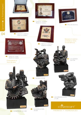 {premios y homenajes}




                                                                  | 15x10 cm. cerámica
                                                                    29x23 cm madera
                                                                                                                     | Placa de aluminio




04                                       | 15x10 cm. cerámica
                                           29x23 cm madera


                                                                                                               realizado en cerámica
                                                                                                               esmaltada en relieve
                                                                                                               con alta definición.
                                                                          | 10x15 cm. cerámica
                                                                            23x29 cm madera




                         | 18x16 cm. cristal
                           26x24 cm madera
                                                                                                                        | La JustiCia
                        Cristal grabado al                                                                                28,5 Cm
                        chorro de arena.




                                                                                                               | 0001




                                                                  | La vida. 29 Cm




                                                                                                 | La COmuniCaCión
                                                                                                   27 Cm




                                                                | La agriCuLtura
                                  | La EmPrEsa. 31,5 Cm           29 Cm                          PrEmiOs y HOmEnaJEs
 