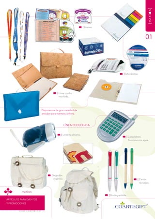 {varios}
                                                                             | imanes.



                                                                                                                            01




                                                                                                      | alfombrillas.




                                                    | Línea corcho
                                                      reciclado.




                                      disponemos de gran variedad de
                                      artículos para eventos y oficina.



                                                             LínEa ECOLógiCa


                                                        | Linterna dinamo.
                                                                                                        | Calculadora.
                                                                                                          funciona con agua.




                                               | algodón
                                                 orgánico.                                                          | Cartón
                                                                                                                      reciclado.


            varios
                                                                                         | Biodegradable.
artíCuLOs Para EvEntOs
y PrOmOCiOnEs


         w w w. c o a r t e . n e t
 