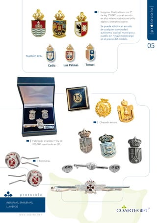 {protocolo}
                                                        | insignias: realizado en oro 1º
                                                          de ley 750/000, con el escudo
                                                          en alto relieve acabado en brillo
                                                          espejo y esmaltes a color.
                                                          se puede solicitar el escudo
                                                          de cualquier comunidad
                                                          autónoma, capital, municipio y
                                                          pueblo sin ningún sobrecargo
                                                          en el precio del modelo.


                                                                                              05
                  tamaÑO rEaL




                                                        | Chapado en oro.




                       | fabricado en plata 1ª ley de
                         925/000 y realizado en 3d.




                               | Botoneras.




            protocolo

insignias, EmBLEmas,
LLavErOs


           w w w. c o a r t e . n e t
 