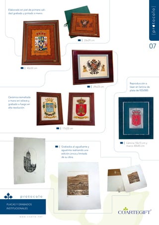 {protocolo}
 Elaborado en piel de primera cali-
 dad grabado y pintado a mano.




                                                           | 33x29 cm


                                                                                                        07


                | 40x50 cm




                                                                                      reproducción a
                                                                     | 29x23 cm       láser en lamina de
                                                                                      plata de 925/000.

 Cerámica esmaltada
 a mano en relieve y
 grabado a fuego en
 alta resolución.




                                        | 17x22 cm




                                                                                  | Lámina 10x15 cm y
                                        | grabados al aguafuerte y                  marco 40x45 cm
                                          aguatinta realizando una
                                          edición única y limitada
                                          de su obra.




            protocolo

PLaCas y graBadOs
instituCiOnaLEs


           w w w. c o a r t e . n e t
 