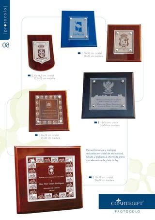 {protocolo}




08
                                          | 10x12 cm. cristal
                                            18x20 cm madera




              | 13x19,5 cm. cristal
                17,5x25 cm madera




                                                        | 18x16 cm. cristal
                                                          26x24 cm madera



                    | 16x18 cm. cristal
                      24x26 cm madera




                                             Placas-Homenaje y metopas
                                             realizadas en cristal de alta calidad,
                                             tallado y grabado al chorro de arena
                                             con elementos de plata de ley.




                                                   | 18x16 cm. cristal
                                                     26x24 cm madera




                                                                         PrOtOCOLO
 