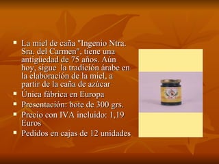 La miel de caña "Ingenio Ntra. Sra. del Carmen", tiene una antigüedad de 75 años. Aún hoy, sigue  la tradición árabe en la elaboración de la miel, a partir de la caña de azúcar  Única fábrica en Europa Presentación: bote de 300 grs. Precio con IVA incluido: 1,19 Euros Pedidos en cajas de 12 unidades 