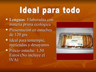 Lenguas : Elaboradas con materia prima ecológica Presentación en estuches de 120 grs. Ideal para tentempié, meriendas y desayunos Precio estuche: 1,50 Euros (No incluye el IVA) Ideal para todo 