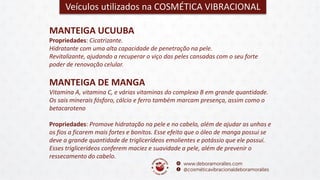 MANTEIGA DE MANGA
Vitamina A, vitamina C, e várias vitaminas do complexo B em grande quantidade.
Os sais minerais fósforo, cálcio e ferro também marcam presença, assim como o
betacaroteno
Propriedades: Promove hidratação na pele e no cabelo, além de ajudar as unhas e
os fios a ficarem mais fortes e bonitos. Esse efeito que o óleo de manga possui se
deve a grande quantidade de triglicerídeos emolientes e potássio que ele possui.
Esses triglicerídeos conferem maciez e suavidade a pele, além de prevenir o
ressecamento do cabelo.
Veículos utilizados na COSMÉTICA VIBRACIONAL
MANTEIGA UCUUBA
Propriedades: Cicatrizante.
Hidratante com uma alta capacidade de penetração na pele.
Revitalizante, ajudando a recuperar o viço das peles cansadas com o seu forte
poder de renovação celular.
 